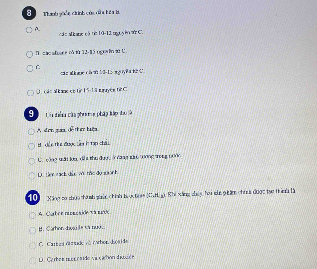 a Thành phần chính của đầu hỏa là
A.
các alkane có từ 10-12 nguyên tử C.
B. các alkane có từ 12-15 nguyên tử C.
C.
các alkane có từ 10-15 nguyên tử C.
D. các alkane có từ 15 - 18 nguyên tử C.
9 Uu điểm của phương pháp hấp thu là
A. đơn giản, dễ thực hiện.
B. dầu thu được lần ít tạp chất
C. công suất lớn, dầu thu được ở dạng nhũ tương trong nước.
D. làm sạch dầu với tốc độ nhanh.
10) Xăng có chứa thành phàn chính là octane (C_8H_18). Khi xăng cháy, hai sản phẩm chính được tạo thành là
A. Carbon monoxide và nước
B. Carbon dioxide và nước
C. Carbon dioxide và carbon dioxide.
D. Carbon monoxide và carbon dioxide