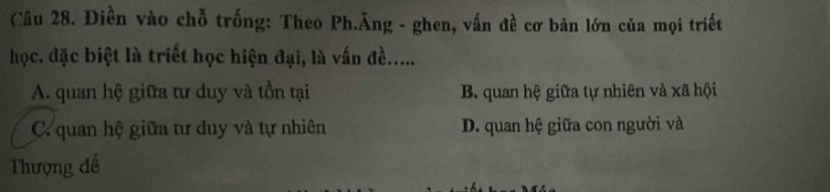 Điền vào chỗ trống: Theo Ph.Ăng - ghen, vấn đề cơ bản lớn của mọi triết
học, đặc biệt là triết học hiện đại, là vấn đề......
A. quan hệ giữa tư duy và tồn tại B. quan hệ giữa tự nhiên và xã hội
C. quan hệ giữa tư duy và tự nhiên D. quan hệ giữa con người và
Thượng đế