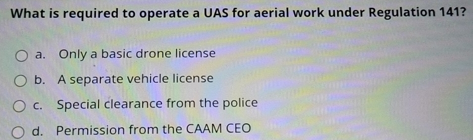 What is required to operate a UAS for aerial work under Regulation 141?
a. Only a basic drone license
b. A separate vehicle license
c. Special clearance from the police
d. Permission from the CAAM CEO