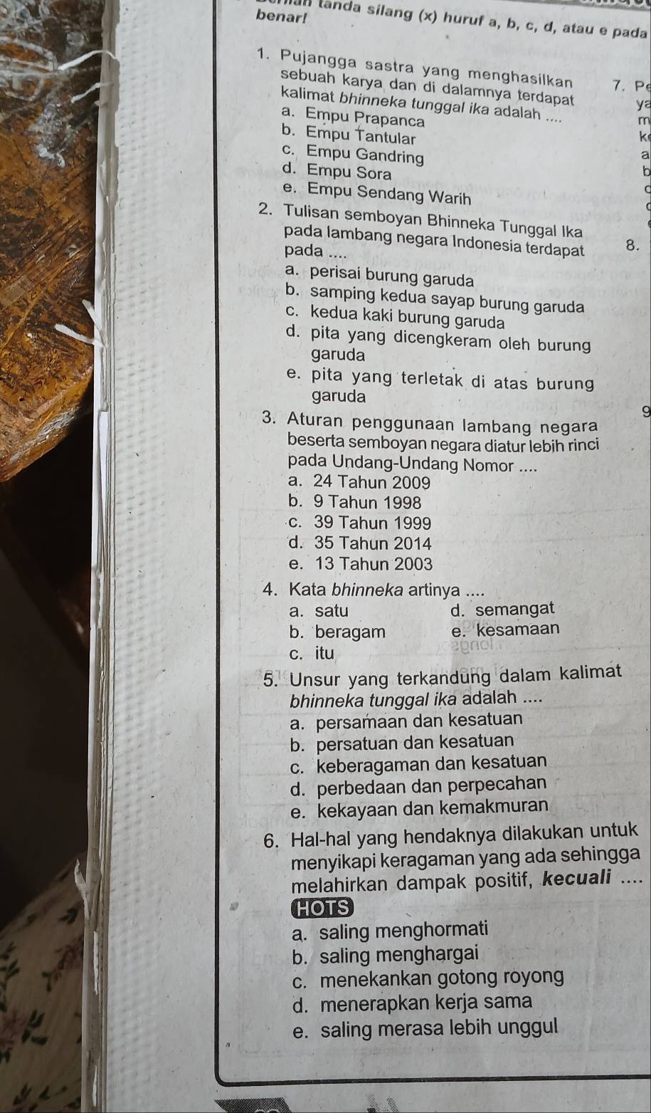 benar!
llan tanda silang (x) huruf a, b, c, d, atau e pada
1. Pujangga sastra yang menghasilkan 7. P
sebuah karya dan di dalamnya terdapat ya
kalimat bhinneka tunggal ika adalah ....
a. Empu Prapanca
m
b. Empu Tantular k
c. Empu Gandring
a
d. Empu Sora
h
e. Empu Sendang Warih
2. Tulisan semboyan Bhinneka Tunggal Ika
pada lambang negara Indonesia terdapat 8.
pada ....
a. perisai burung garuda
b. samping kedua sayap burung garuda
c. kedua kaki burung garuda
d. pita yang dicengkeram oleh burung
garuda
e. pita yang terletak di atas burung
garuda
3. Aturan penggunaan lambang negara
beserta semboyan negara diatur lebih rinci
pada Undang-Undang Nomor ....
a. 24 Tahun 2009
b. 9 Tahun 1998
c. 39 Tahun 1999
d. 35 Tahun 2014
e. 13 Tahun 2003
4. Kata bhinneka artinya ....
a. satu d. semangat
b. beragam e. kesamaan
c. itu
5. Unsur yang terkandung dalam kalimat
bhinneka tunggal ika adalah ....
a. persamaan dan kesatuan
b. persatuan dan kesatuan
c. keberagaman dan kesatuan
d. perbedaan dan perpecahan
e. kekayaan dan kemakmuran
6. Hal-hal yang hendaknya dilakukan untuk
menyikapi keragaman yang ada sehingga
melahirkan dampak positif, kecuali ....
HOTS
a. saling menghormati
b. saling menghargai
c. menekankan gotong royong
d. menerapkan kerja sama
e. saling merasa lebih unggul