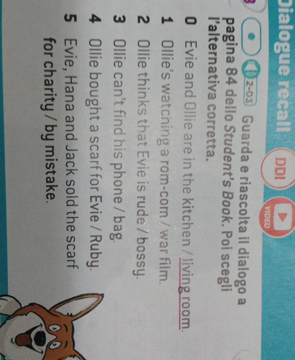 Dialogue recall ( Đ 
VIDEO 
2-03 Guarda e riascolta il dialogo a 
pagina 84 dello Student’s Book. Poi scegli 
I'alternativa corretta. 
0 Evie and Ollie are in the kitchen / living room. 
1 Ollie's watching a rom-com / war film. 
2 Ollie thinks that Evie is rude / bossy. 
3 Ollie can't find his phone / bag. 
4 Ollie bought a scarf for Evie / Ruby. 
5 Evie, Hana and Jack sold the scarf 
for charity / by mistake.
