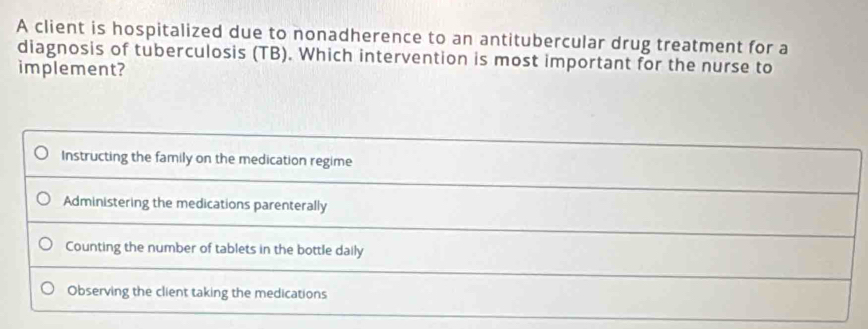 A client is hospitalized due to nonadherence to an antitubercular drug treatment for a
diagnosis of tuberculosis (TB). Which intervention is most important for the nurse to
implement?
Instructing the family on the medication regime
Administering the medications parenterally
Counting the number of tablets in the bottle daily
Observing the client taking the medications