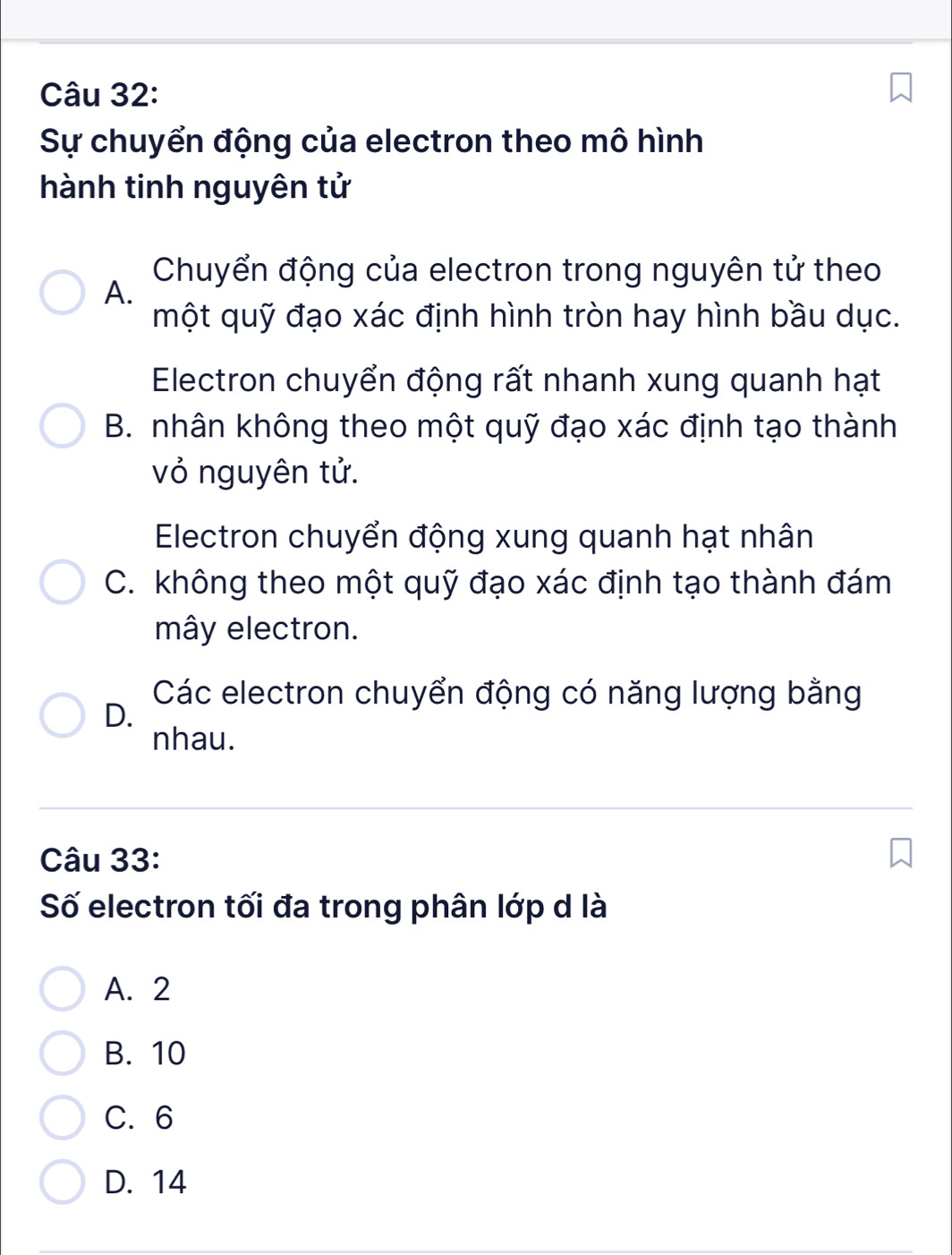 Sự chuyển động của electron theo mô hình
hành tinh nguyên tử
Chuyển động của electron trong nguyên tử theo
A.
một quỹ đạo xác định hình tròn hay hình bầu dục.
Electron chuyển động rất nhanh xung quanh hạt
B. nhân không theo một quỹ đạo xác định tạo thành
vỏ nguyên tử.
Electron chuyển động xung quanh hạt nhân
C. không theo một quỹ đạo xác định tạo thành đám
mây electron.
Các electron chuyển động có năng lượng bằng
D.
nhau.
Câu 33:
Số electron tối đa trong phân lớp d là
A. 2
B. 10
C. 6
D. 14