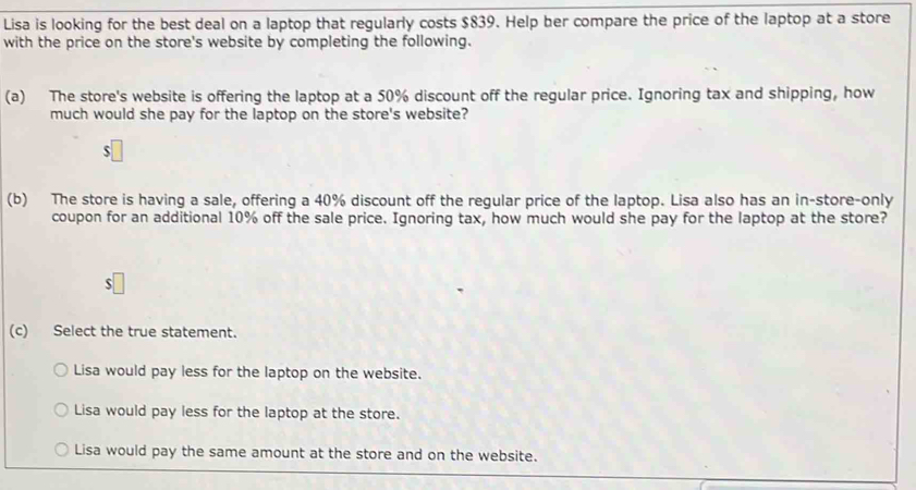 Lisa is looking for the best deal on a laptop that regularly costs $839. Help ber compare the price of the laptop at a store
with the price on the store's website by completing the following.
(a) The store's website is offering the laptop at a 50% discount off the regular price. Ignoring tax and shipping, how
much would she pay for the laptop on the store's website?
$
(b) The store is having a sale, offering a 40% discount off the regular price of the laptop. Lisa also has an in-store-only
coupon for an additional 10% off the sale price. Ignoring tax, how much would she pay for the laptop at the store?
S
(c) Select the true statement.
Lisa would pay less for the laptop on the website.
Lisa would pay less for the laptop at the store.
Lisa would pay the same amount at the store and on the website.