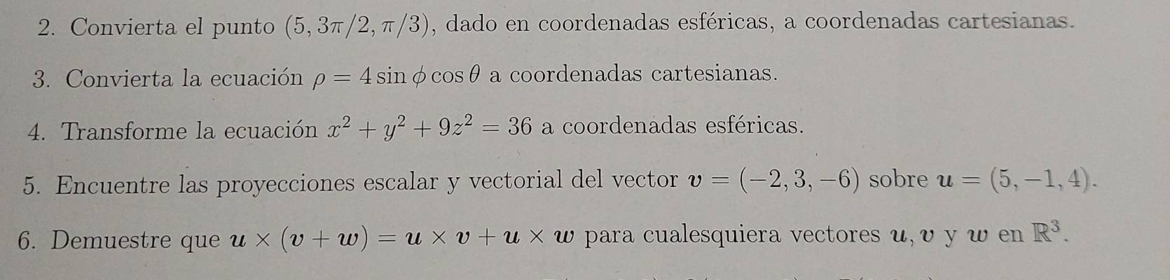 Convierta el punto (5,3π /2,π /3) , dado en coordenadas esféricas, a coordenadas cartesianas. 
3. Convierta la ecuación rho =4sin φ cos θ a coordenadas cartesianas. 
4. Transforme la ecuación x^2+y^2+9z^2=36 a coordenadas esféricas. 
5. Encuentre las proyecciones escalar y vectorial del vector v=(-2,3,-6) sobre u=(5,-1,4). 
6. Demuestre que u* (v+w)=u* v+u* w para cualesquiera vectores u, υ y w en R^3.