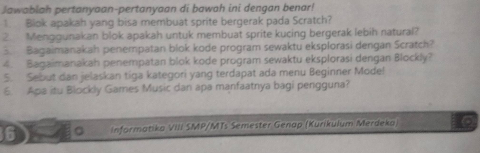 Jawabiah pertanyaan-pertanyaan di bawah ini dengan benar! 
1. Blok apakah yang bisa membuat sprite bergerak pada Scratch? 
2. Menggunakan blok apakah untuk membuat sprite kucing bergerak lebih natural? 
. Bagaimanakah penempatan blok kode program sewaktu eksplorasi dengan Scratch? 
4. Bagaimanakah penempatan blok kode program sewaktu eksplorasi dengan Blockly? 
5. Sebut dan jelaskan tiga kategori yang terdapat ada menu Beginner Mode! 
6. Apa itu Blockly Games Music dan apa manfaatnya bagi pengguna? 
6 
informatika VIII SMP/MTs Semester Genap (Kurikulum Merdeka)