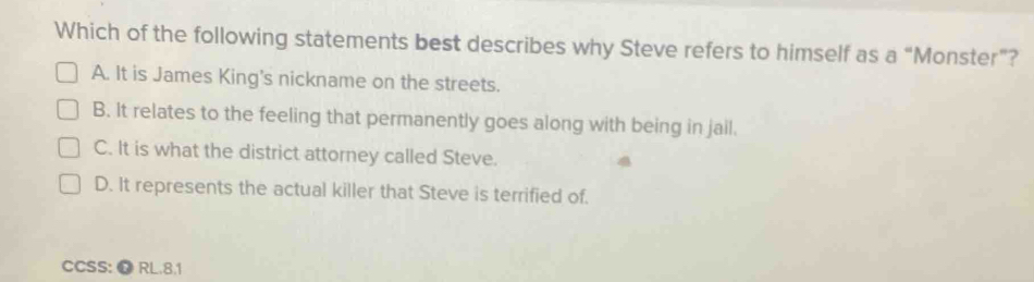 Which of the following statements best describes why Steve refers to himself as a “Monster”?
A. It is James King's nickname on the streets.
B. It relates to the feeling that permanently goes along with being in jail.
C. It is what the district attorney called Steve.
D. It represents the actual killer that Steve is terrified of.
CCSS:Ω RL.8.1