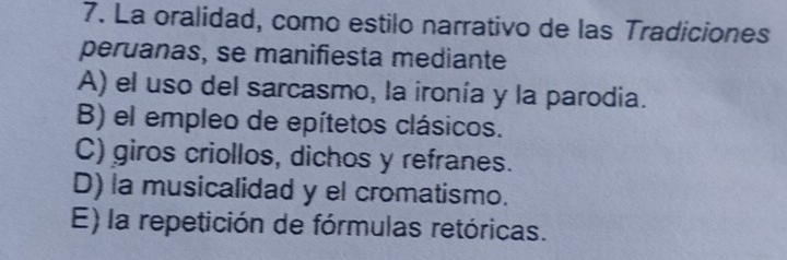 La oralidad, como estilo narrativo de las Tradiciones
peruanas, se manifiesta mediante
A) el uso del sarcasmo, la ironía y la parodia.
B) el empleo de epítetos clásicos.
C) giros criollos, dichos y refranes.
D) la musicalidad y el cromatismo.
E) la repetición de fórmulas retóricas.