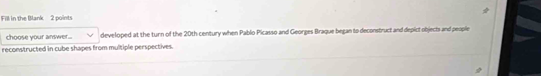 Fill in the Blank 2 points 
choose your answer... developed at the turn of the 20th century when Pablo Picasso and Georges Braque began to deconstruct and depict objects and people 
reconstructed in cube shapes from multiple perspectives.