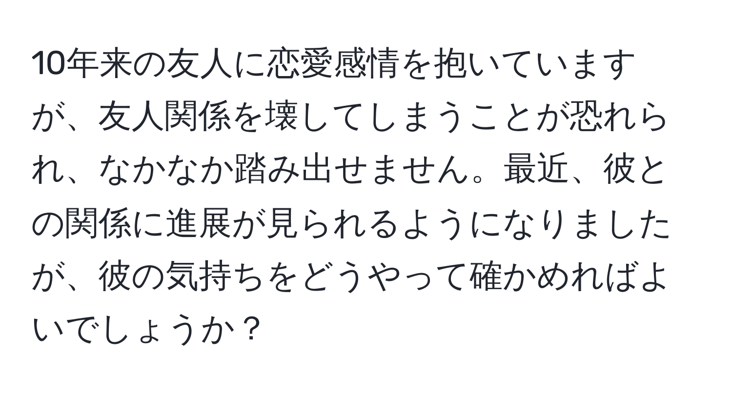 10年来の友人に恋愛感情を抱いていますが、友人関係を壊してしまうことが恐れられ、なかなか踏み出せません。最近、彼との関係に進展が見られるようになりましたが、彼の気持ちをどうやって確かめればよいでしょうか？