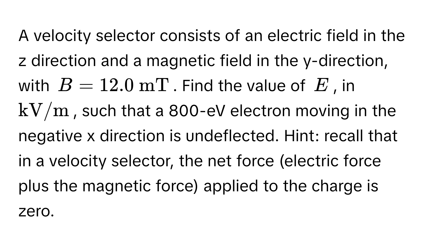 A velocity selector consists of an electric field in the z direction and a magnetic field in the y-direction, with $B = 12.0  mT$. Find the value of $E$, in $kV/m$, such that a 800-eV electron moving in the negative x direction is undeflected. Hint: recall that in a velocity selector, the net force (electric force plus the magnetic force) applied to the charge is zero.