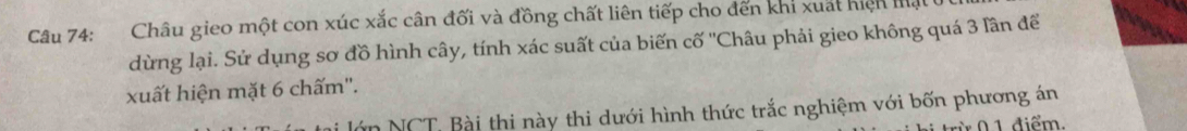 Châu gieo một con xúc xắc cân đối và đồng chất liên tiếp cho đến khí xuất hiện mật 
dừng lại. Sử dụng sơ đồ hình cây, tính xác suất của biến cố ''Châu phải gieo không quá 3 lần để 
xuất hiện mặt 6 chấm''. 
lớn NCT. Bài thi này thi dưới hình thức trắc nghiệm với bốn phương án 
0 1 điểm,