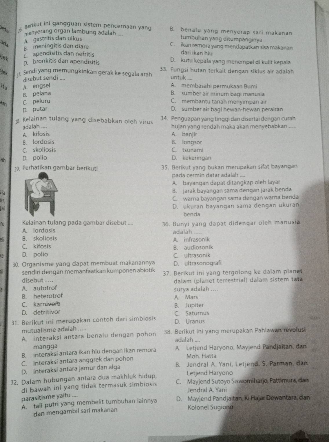 eta 16. Berikut ini gangguan sistem pencernaan yang B. benalu yang menyerap sari makanan
menyerang organ lambung adalah ... tumbuhan yang ditumpanginya
ada
A. gastritis dan ulkus
B. meningitis dan diare
C. ikan remora yang mendapatkan sisa makanan
C. apendisitis dan nefritis
dari ikan hiu
Jek
D. bronkitis dan apendisitis
D. kutu kepala yang menempel di kulit kepala
33. Fungsi hutan terkait dengan siklus air adalah
jek 27. Sendi yang memungkinkan gerak ke segala arah untuk ....
disebut sendi ....
itu A. engsel A. membasahi permukaan Bumi
B. pelana B. sumber air minum bagi manusia
am C. peluru C. membantu tanah menyimpan air
D. putar D. sumber air bagi hewan-hewan perairan
28. Kelainan tulang yang disebabkan oleh virus 34. Penguapan yang tinggi dan disertai dengan curah
adalah .... hujan yang rendah maka akan menyebabkan ....
A. kifosis A. banjir
B. lordosis B. longsor
C. skoliosis C. tsunami
ah D. polio D. kekeringan
29. Perhatikan gambar berikut! 35. Berikut yang bukan merupakan sifat bayangan
pada cermin datar adalah ....
A. bayangan dapat ditangkap oleh layar
sĩa
B. jarak bayangan sama dengan jarak benda
er
C. warna bayangan sama dengan warna benda
lal
D. ukuran bayangan sama dengan ukuran
benda
ru Kelainan tulang pada gambar disebut .... 36. Bunyi yang dapat didengar oleh manusia
A. lordosis adalah ....
8 1 B. skoliosis A. infrasonik
C. kifosis B. audiosonik
ke D. polio C. ultrasonik
30. Organisme yang dapat membuat makanannya D. ultrasonografi
a sendiri dengan memanfaatkan komponen abiotik 37. Berikut ini yang tergolong ke dalam planet
disebut ....
dalam (planet terrestrial) dalam sistem tata
A. autotrof surya adalah ....
B. heterotrof A. Mars
C. karnivora B. Jupiter
D. detritivor C. Saturnus
31. Berikut ini merupakan contoh dari simbiosis D. Uranus
mutualisme adalah ... .
A. interaksi antara benalu dengan pohon 38. Berikut ini yang merupakan Pahlawan revolusi
adalah ,..
mangga
B. interaksi antara ikan hiu dengan ikan remora A. Letjend Haryono, Mayjend Pandjaitan, dan
C. interaksi antara anggrek dan pohon
Moh. Hatta
D. interaksi antara jamur dan alga
B. Jendral A. Yani, Letjend. S. Parman, dan
32. Dalam hubungan antara dua makhluk hidup, Letjend Haryono
di bawah ini yang tidak termasuk simbiosis C. Mayjend Sutoyo Siswomiharjo, Pattimura, dan
Jendral A. Yani
parasitisme yaitu ....
A. tali putri yang membelit tumbuhan lainnya D. Mayjend Pandjaitan, Ki Hajar Dewantara, dan
dan mengambil sari makanan
Kolonel Sugiono