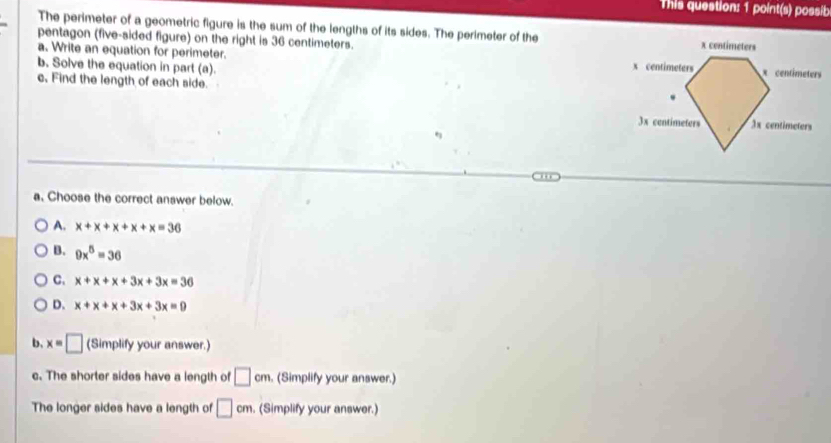 This question: 1 point(s) possib
The perimeter of a geometric figure is the sum of the lengths of its sides. The perimeter of the
pentagon (five-sided figure) on the right is 36 centimeters.
a. Write an equation for perimeter. 
b. Solve the equation in part (a). 
c, Find the length of each side.
a. Choose the correct answer below.
A. x+x+x+x+x=36
B. 9x^5=36
C. x+x+x+3x+3x=36
D. x+x+x+3x+3x=0
b. x=□ (Simplify your answer.)
c. The shorter sides have a length of □ cm (Simplify your answer.)
The longer sides have a length of □ cm. (Simplify your answer.)