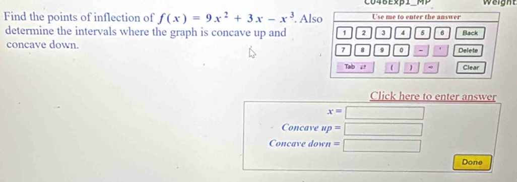 C046Exβ1_MP weight 
Find the points of inflection of f(x)=9x^2+3x-x^3. Als 
determine the intervals where the graph is concave up and 
concave down. 
Click here to enter answer
x=□
Concave up= :□
Concave down = □ 
Done