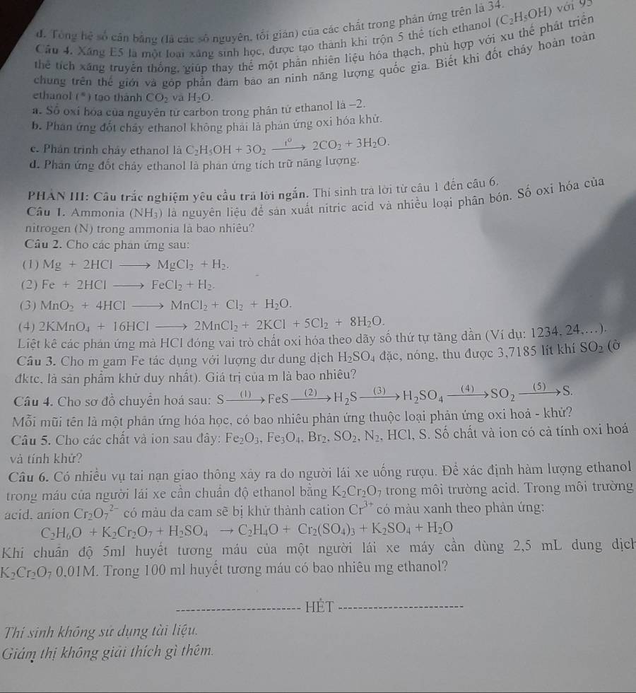 đ. Tổng hệ số cân bằng (là các số nguyên, tối gián) của các chất trong phân ứng trên là 34.
Cầu 4. Xãng E5 là một loại xáng sinh học, được tạo thành khi trộn 5 thể tích ethanol (C_2H_5OH) với 93
thể tích xãng truyền thống, giúp thay thể một phần nhiên liệu hóa thạch, phù hợp với xu thế phát triển
chung trên thể giới và góp phần đam bao an ninh năng lượng quốc gia. Biết khi đốt cháy hoàn toàn
ethanol (^circ ) tao thành CO_2 và H_2O.
a. Số oxi hóa của nguyên từ carbon trong phân tử ethanol là -2.
b. Phan ứng đốt chảy ethanol không phai là phản ứng oxi hóa khử.
c. Phản trình chảy ethanol là
d. Phản ứng đốt chảy ethanol là phan ứng tích trữ năng lượng. C_2H_5OH+3O_2xrightarrow i^02CO_2+3H_2O.
PHẢN III: Câu trắc nghiệm yêu cầu trả lời ngắn. Thí sinh tra lời từ câu 1 đến câu 6,
Câu I. Ammonia (NH₃) là nguyên liệu để sản xuất nitric acid và nhiều loại phân bón. Số oxi hóa của
nitrogen (N) trong ammonia là bao nhiêu?
Câu 2. Cho các phân ứng sau:
(1) Mg+2HClto MgCl_2+H_2.
(2) Fe+2HClto FeCl_2+H_2.
(3) MnO_2+4HClto MnCl_2+Cl_2+H_2O.
(4) 2KMnO_4+16HClto 2MnCl_2+2KCl+5Cl_2+8H_2O.
Liệt kê các phản ứng mà HCI đóng vai trò chất oxi hóa theo dãy số thứ tự tăng dần (Ví dụ: 1234, 24,...).
Câu 3. Cho m gam Fe tác dụng với lượng dư dung dịch H_2SO_4 đặc, nóng, thu được 3,7185 lít khí SO_2(hat O
đktc, là sản phẩm khữ duy nhất). Giá trị của m là bao nhiêu?
Câu 4. Cho sơ đồ chuyển hoá sau: Sxrightarrow (1)FeSxrightarrow (2)H_2Sxrightarrow (3)H_2SO_4xrightarrow (4)SO_2xrightarrow (5)S.
Mỗi mũi tên là một phản ứng hóa học, có bao nhiêu phản ứng thuộc loại phản ứng oxi hoả - khử?
Câu 5. Cho các chất và ion sau đây: Fe_2O_3,Fe_3O_4,Br_2,SO_2,N_2, . HCl, S. Số chất và ion có cả tính oxi hoá
và tính khứ?
Câu 6. Có nhiều vụ tai nạn giao thông xảy ra do người lái xe uống rượu. Đề xác định hàm lượng ethanol
trong máu của người lái xe cần chuẩn độ ethanol bằng K_2Cr_2O_7 trong môi trường acid. Trong môi trường
acid. anion Cr_2O_7^((2-) có màu da cam sẽ bị khử thành cation Cr^3+) có màu xanh theo phản ứng:
C_2H_6O+K_2Cr_2O_7+H_2SO_4to C_2H_4O+Cr_2(SO_4)_3+K_2SO_4+H_2O
Khi chuẩn độ 5ml huyết tương máu của một người lái xe máy cần dùng 2,5 mL dung dịch
K_2Cr_2O_70.01M H. Trong 100 ml huyết tương máu có bao nhiêu mg ethanol?
_hÉt_
Thi sinh không sử dụng tài liệu.
Giám thị không giải thích gì thêm.