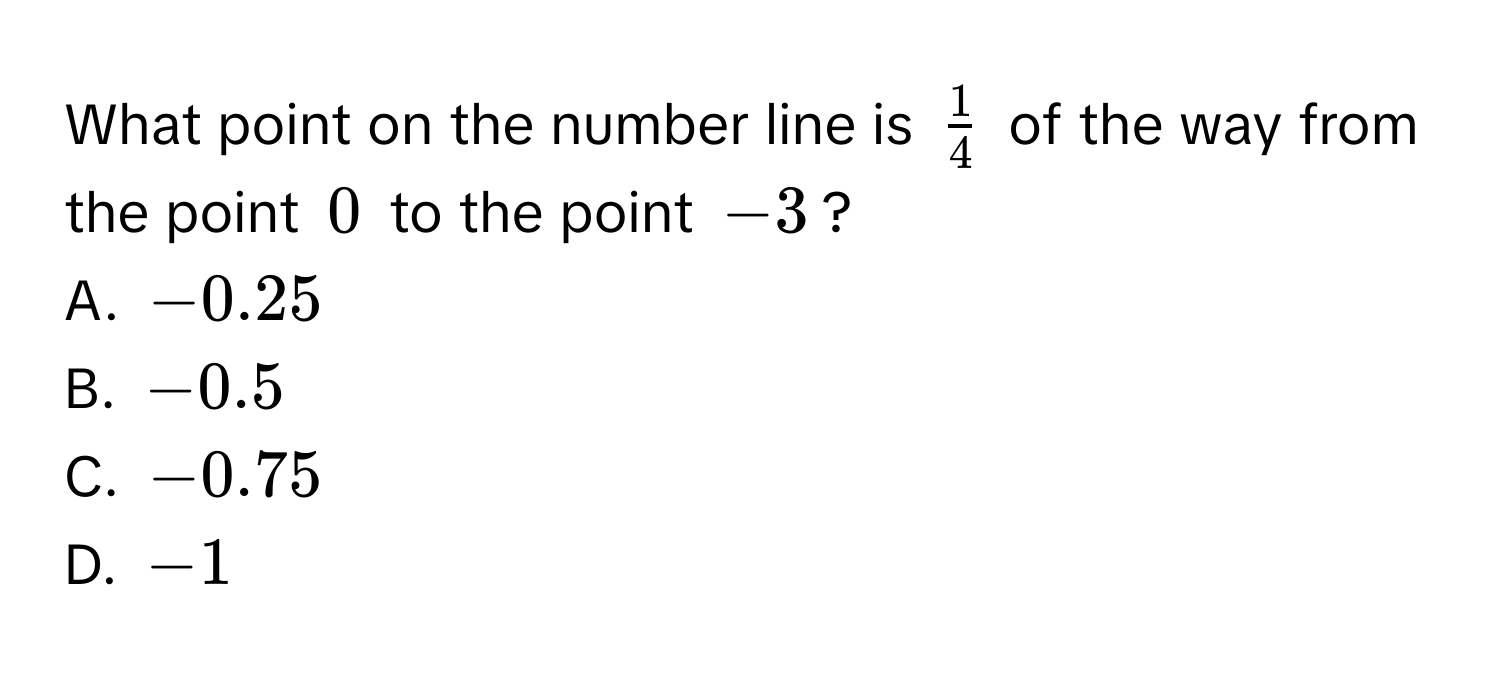 What point on the number line is $ 1/4 $ of the way from the point $0$ to the point $-3$?
A. $-0.25$
B. $-0.5$
C. $-0.75$
D. $-1$