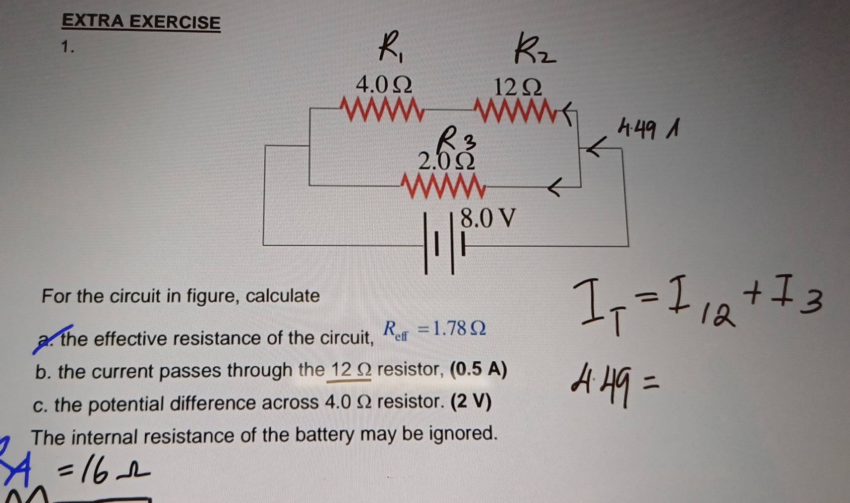 EXTRA EXERCISE 
1. 
For the circuit in figure, calculate 
a. the effective resistance of the circuit, R_eff=1.78Omega
b. the current passes through the 12Ω resistor, (0 5A)
c. the potential difference across 4.0 Ω resistor. (2 V) 
The internal resistance of the battery may be ignored.