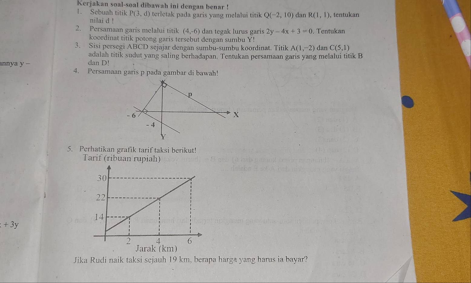 Kerjakan soal-soal dibawah ini dengan benar ! 
1. Sebuah titik P(3,d) terletak pada garis yang melalui titik Q(-2,10) dan R(1,1) , tentukan 
nilai d! 
2. Persamaan garis melalui titik (4,-6) dan tegak lurus garis 2y-4x+3=0. Tentukan 
koordinat titik potong garis tersebut dengan sumbu Y! 
3. Sisi persegi ABCD sejajar dengan sumbu-sumbu koordinat. Titik A(1,-2) dan C(5,1)
adalah titik sudut yang saling berhadapan. Tentukan persamaan garis yang melalui titik B
annya y - dan D! 
4. Persamaan garis p pada gambar di bawah! 
5. Perhatikan grafik tarif taksi berikut! 
Tarif (ribuan rupiah)
+3y
Jarak (km) 
Jika Rudi naik taksi sejauh 19 km, berapa harga yang harus ia bayar?