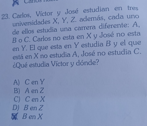 Carlos, Víctor y José estudian en tres
universidades X, Y, Z. además, cada uno
de ellos estudia una carrera diferente: A,
B o C. Carlos no esta en X y José no esta
en Y. El que esta en Y estudia B y el que
está en X no estudia A, José no estudia C.
¿Qué estudia Víctor y dónde?
A) C en Y
B) A en Z
C) C en X
D) B en Z
Ben X