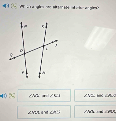 Which angles are alternate interior angles?
) ∠ NOL and ∠ KLJ ∠ NOL and ∠ MLO
∠ NOL and ∠ MLJ ∠ NOL and ∠ NOQ