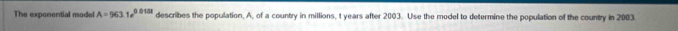 The exponential model A=963.1e^(0.018t) describes the population, A, of a country in millions, t years after 2003. Use the model to determine the population of the country in 2003