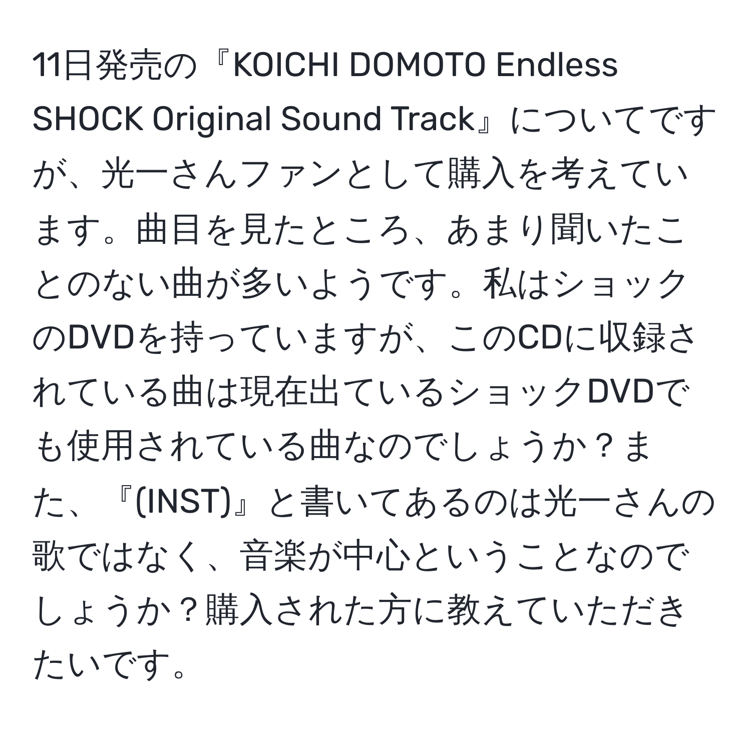 11日発売の『KOICHI DOMOTO Endless SHOCK Original Sound Track』についてですが、光一さんファンとして購入を考えています。曲目を見たところ、あまり聞いたことのない曲が多いようです。私はショックのDVDを持っていますが、このCDに収録されている曲は現在出ているショックDVDでも使用されている曲なのでしょうか？また、『(INST)』と書いてあるのは光一さんの歌ではなく、音楽が中心ということなのでしょうか？購入された方に教えていただきたいです。