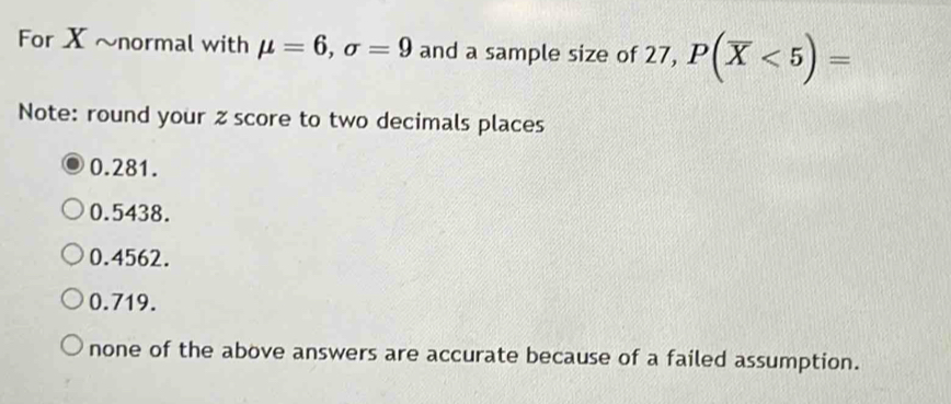 For X ~normal with mu =6, sigma =9 and a sample size of 27, P(overline X<5)=
Note: round your z score to two decimals places
0.281.
0.5438.
0.4562.
0.719.
none of the above answers are accurate because of a failed assumption.