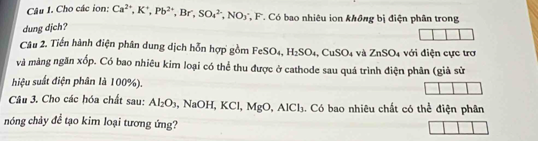 Cho các ion: Ca^(2+), K^+, Pb^(2+), Br^-, SO_4^((2-), NO_3^- *, F. Có bao nhiêu ion không bị điện phân trong 
dung djch? 
Câu 2. Tiến hành điện phân dung dịch hỗn hợp gồm FeSO4, H_2)SO_4 ,CuSO_4 và ZnSO_4 với điện cực trơ 
và màng ngăn xốp. Có bao nhiêu kim loại có thể thu được ở cathode sau quá trình điện phân (giả sử 
hiệu suất điện phân là 100%). 
Câu 3. Cho các hóa chất sau: Al_2O_3 , NaOH, KCl, MgO, AlCl_3. Có bao nhiêu chất có thể điện phân 
hnóng chảy đề tạo kim loại tương ứng?