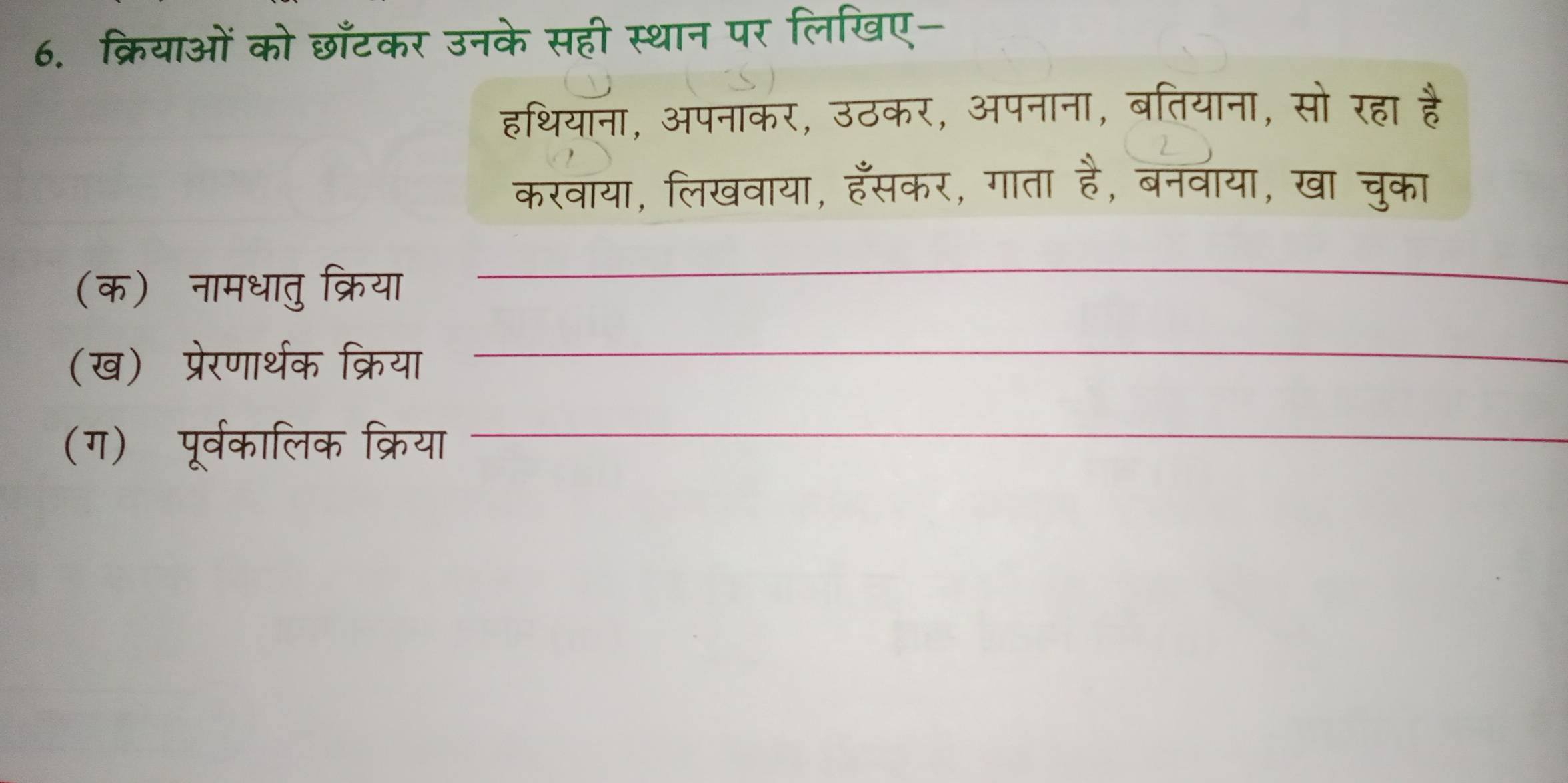 क्रियाओं को छाँटकर उनके सही स्थान पर लिखिए- 
हथियाना, अपनाकर, उठकर, अपनाना, बतियाना, सो रहा 
करवाया, लिखवाया, हँसकर, गाता , बनवाया, खा चुका 
(क)नामधातु क्रिया 
_ 
(ख) प्रेरणार्थक क्रिया 
_ 
(ग) पूर्वकालिक क्रिया_