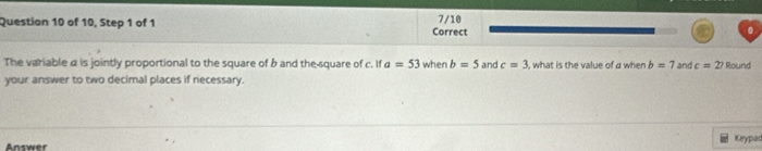 of 10, Step 1 of 1 Correct 7/10 
The variable a is jointly proportional to the square of b and the square of c. If a=53 when b=5 and c=3 , what is the value of a when b=7 and c=27 Round 
your answer to two decimal places if necessary. 
Answer Keypad