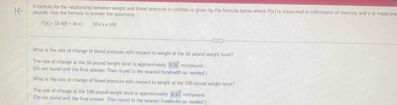 A formula for the relationship between weight and blood pressure in children is given by the formula below where P(x) is measured in millimeters of mercury and x is measure
pounds. Use the formula to answer the questions
P(x)=15.4(9+ln x) 10≤ x≤ 100
What is the rate of change of blood pressure with respect to weight at the 50-pound weight level?
The rate of change at the 50-pound weight level is approximately 0.31 mm/pound.
(Do not round until the final answer. Then round to the nearest hundredth as needed.)
What is the rate of change of blood pressure with respect to weight at the 100-pound weight level?
The rate of change at the 100-pound weight level is approximately 0.15 mm/pound.
(Do not round until the final answer. Then round to the nearest hundredth as needed.)