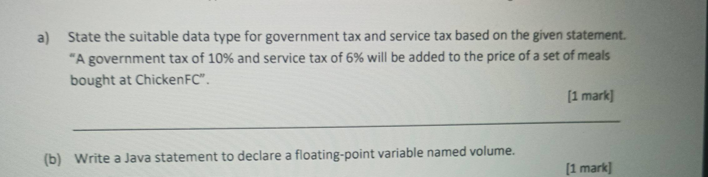 State the suitable data type for government tax and service tax based on the given statement. 
“A government tax of 10% and service tax of 6% will be added to the price of a set of meals 
bought at ChickenFC”. 
[1 mark] 
_ 
(b) Write a Java statement to declare a floating-point variable named volume. 
[1 mark]