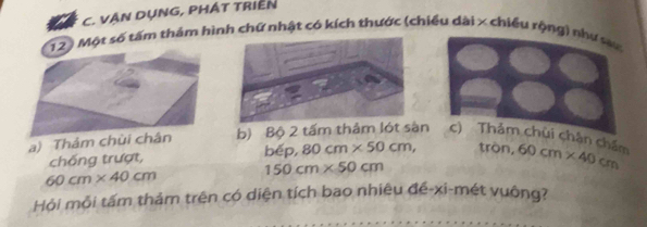 VẠN DỤNG, PHÁT TRIEN
12) Một số tấm thảm hình chữ nhật có kích thước (chiều dài x chiều rộng) như sự
a) Thảm chùi chân b) Bộ 2 tấm thảm lót sàn c) Thảm chùi chân chẩm 60cm* 40cm
chống trượt, be D. 80cm* 50cm, tròn,
60cm* 40cm 150cm* 50cm
Hỏi mỗi tấm thảm trên có diện tích bao nhiêu đé-xi-mét vuông?