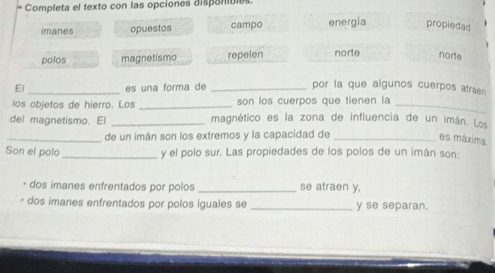 Completa el texto con las opciones disponibles.
imanes opuestos campo energía propiedad
polos magnetismo repelen norte
norte
El _es una forma de _por la que algunos cuerpos atraen
los objetos de hierro. Los _son los cuerpos que tienen la_
del magnetismo. El _magnético es la zona de influencia de un imán. Los
_de un imán son los extremos y la capacidad de_
es máxima.
Son el polo _y el polo sur. Las propiedades de los polos de un imán son:
dos imanes enfrentados por polos _se atraen y,
dos imanes enfrentados por polos iguales se _y se separan.