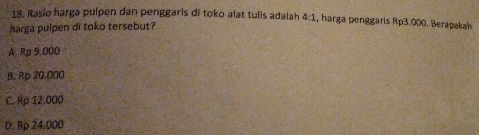 Rasio harga pulpen dan penggaris di toko alat tulis adalah 4:1 , harga penggaris Rp3.000. Berapakah
harga pulpen di toko tersebut?
A. Rp 9,000
B. Rp 20.000
C. Rp 12.000
D. Rp 24.000