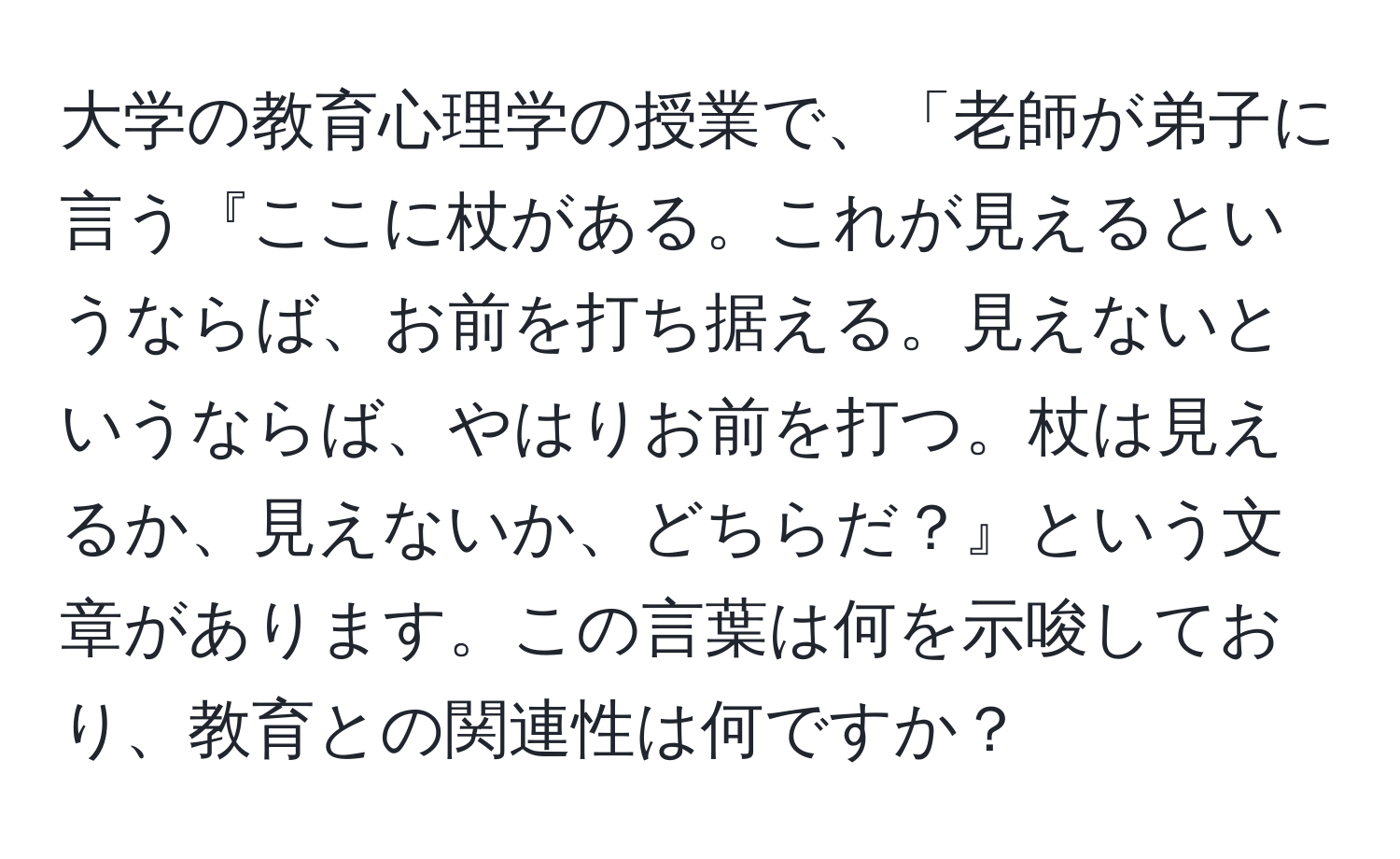 大学の教育心理学の授業で、「老師が弟子に言う『ここに杖がある。これが見えるというならば、お前を打ち据える。見えないというならば、やはりお前を打つ。杖は見えるか、見えないか、どちらだ？』という文章があります。この言葉は何を示唆しており、教育との関連性は何ですか？