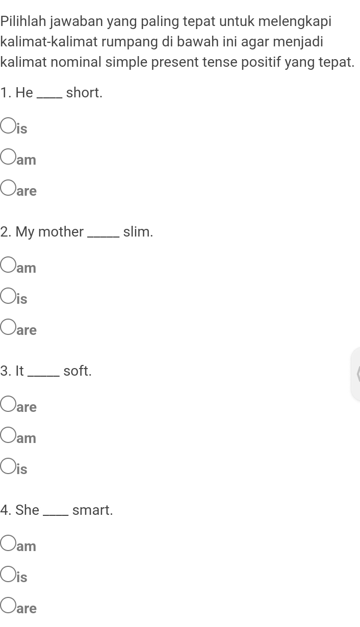 Pilihlah jawaban yang paling tepat untuk melengkapi
kalimat-kalimat rumpang di bawah ini agar menjadi
kalimat nominal simple present tense positif yang tepat.
1. He _short.
)is
am
are
2. My mother _slim.
am
is
are
3. It _soft.
are
am
is
4. She_ smart.
am
is
are