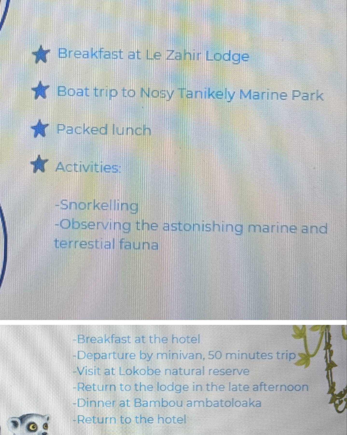 Breakfast at Le Zahir Lodge 
Boat trip to Nosy Tanikely Marine Park 
Packed lunch 
Activities: 
-Snorkelling 
-Observing the astonishing marine and 
terrestial fauna 
-Breakfast at the hotel 
-Departure by minivan, 50 minutes trip 
-Visit at Lokobe natural reserve 
-Return to the lodge in the late afternoon 
-Dinner at Bambou ambatoloaka 
-Return to the hotel