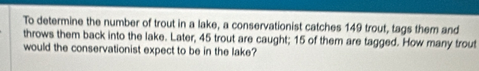 To determine the number of trout in a lake, a conservationist catches 149 trout, tags them and 
throws them back into the lake. Later, 45 trout are caught; 15 of them are tagged. How many trout 
would the conservationist expect to be in the lake?