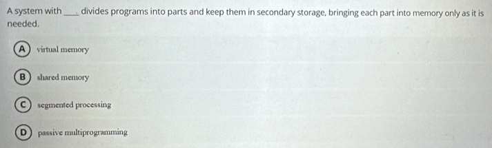 A system with _divides programs into parts and keep them in secondary storage, bringing each part into memory only as it is
needed.
Avirtual memory
B  shared memory
C segmented processing
D passive multiprogramming