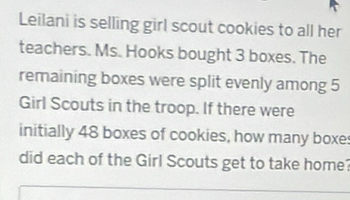 Leilani is selling girl scout cookies to all her 
teachers. Ms. Hooks bought 3 boxes. The 
remaining boxes were split evenly among 5
Girl Scouts in the troop. If there were 
initially 48 boxes of cookies, how many boxe: 
did each of the Girl Scouts get to take home?