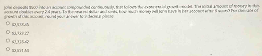 John deposits $500 into an account compounded continuously, that follows the exponential growth model. The initial amount of money in this
account doubles every 2.4 years. To the nearest dollar and cents, how much money will John have in her account after 6 years? For the rate of
growth of this account, round your answer to 3 decimal places.
$2,528.45
$2,728.27
$2,328.42
$2,831.63