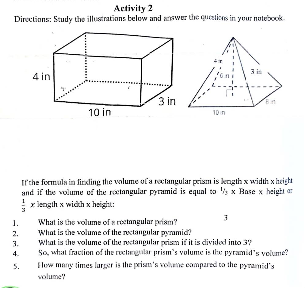 Activity 2 
Directions: Study the illustrations below and answer the questions in your notebook. 

If the formula in finding the volume of a rectangular prism is length x width x height 
and if the volume of the rectangular pyramid is equal to '/3 x Base x height or
 1/3  length x width x height: 
1. What is the volume of a rectangular prism? 
3 
2. What is the volume of the rectangular pyramid? 
3. What is the volume of the rectangular prism if it is divided into 3? 
4. So, what fraction of the rectangular prism’s volume is the pyramid’s volume? 
5. How many times larger is the prism’s volume compared to the pyramid’s 
volume?