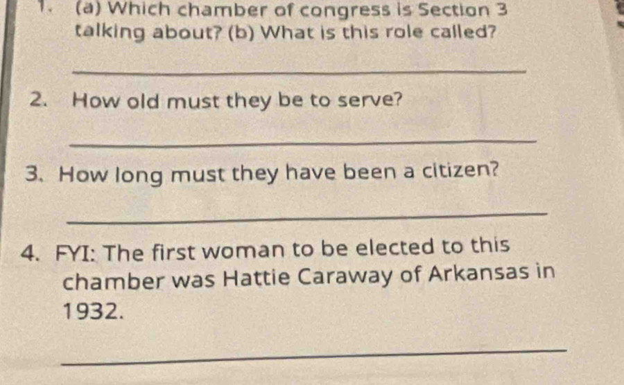 Which chamber of congress is Section 3
talking about? (b) What is this role called? 
_ 
2. How old must they be to serve? 
_ 
3. How long must they have been a citizen? 
_ 
4. FYI: The first woman to be elected to this 
chamber was Hattie Caraway of Arkansas in 
1932. 
_