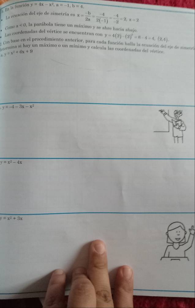 En la función y=4x-x^2, a=-1, b=4. 
a La ecuación del eje de simetría es x= (-b)/2a = (-4)/2(-1) = (-4)/-2 =2, x=2.Camo a<0</tex> , la parábola tiene un máximo y se abre hacia abajo.
* Las coordenadas del vértice se encuentran con y=4(2)-(2)^2=8-4=4,(2,4). 
Cn base en el procedimiento anterior, para cada función halla la ecuación del sje de simetra
determina si hay un máximo o un mínimo y calcula las coordenadas del vértice.
y=x^2+6x+9
y=-4-3x-x^2
y=x^2-4x
y=x^2+3x