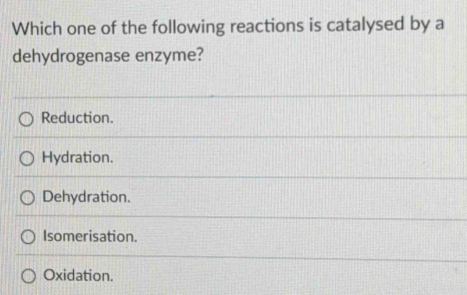 Which one of the following reactions is catalysed by a
dehydrogenase enzyme?
Reduction.
Hydration.
Dehydration.
Isomerisation.
Oxidation.