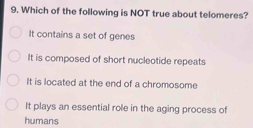 Which of the following is NOT true about telomeres?
It contains a set of genes
It is composed of short nucleotide repeats
It is located at the end of a chromosome
It plays an essential role in the aging process of
humans