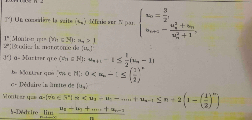 Exertice n^
1°) On considère la suite (u_n) définie sur N par: beginarrayl u_0= 3/2 , u_n+1=frac (u_n)^2+u_n(u_n)^2+1,endarray.
1°) Montrer que (forall n∈ N):u_n>1
2°) Etudier la monotonie de (u_n)
3°) a- Montrer que (forall n∈ N):u_n+1-1≤  1/2 (u_n-1)
b- Montrer que (forall n∈ N):0
c- Déduire la limite de (u_n)
Montrer que a-(forall n∈ N^*)n
b-Déduire limlimits _nto +∈fty frac u_0+u_1+.....+u_n-1n