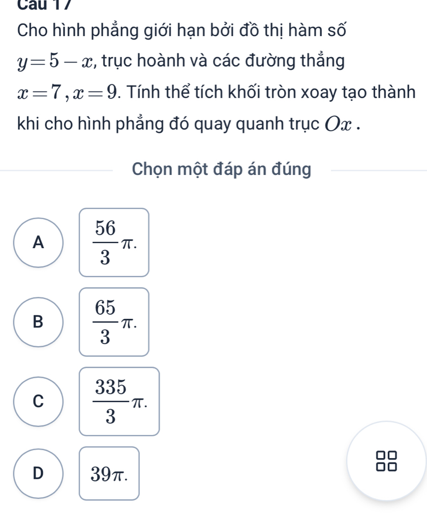 Cau 17
Cho hình phẳng giới hạn bởi đồ thị hàm số
y=5-x :, trục hoành và các đường thẳng
x=7, x=9. Tính thể tích khối tròn xoay tạo thành
khi cho hình phẳng đó quay quanh trục Ox.
Chọn một đáp án đúng
A  56/3 π.
B  65/3 π.
C  335/3 π.
D 39π.